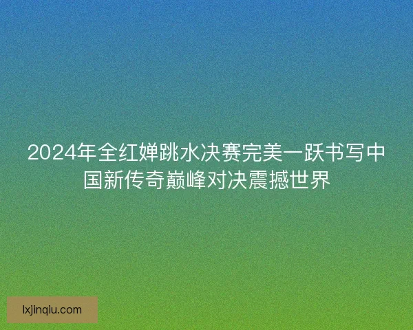 2024年全红婵跳水决赛完美一跃书写中国新传奇巅峰对决震撼世界 2024年全红婵跳水决赛完美一跃书写中国新传奇巅峰对决震撼世界