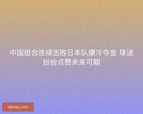 中国组合连续击败日本队爆冷夺金 球迷纷纷点赞未来可期 中国组合连续击败日本队爆冷夺金 球迷纷纷点赞未来可期