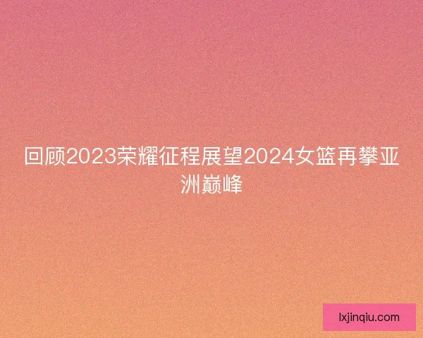 回顾2023荣耀征程展望2024女篮再攀亚洲巅峰