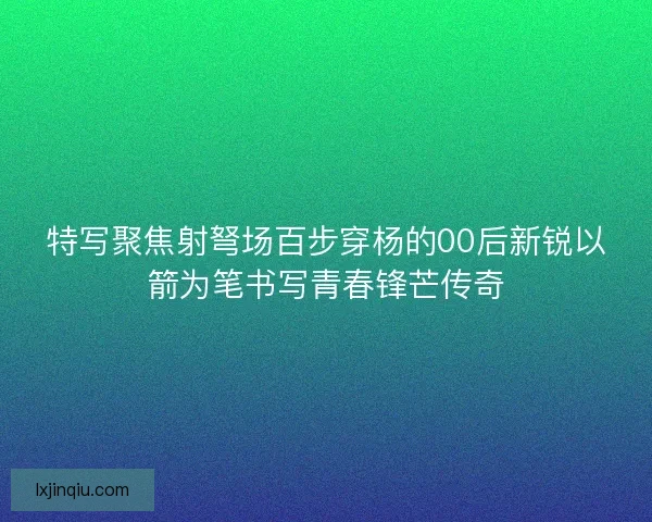 特写聚焦射弩场百步穿杨的00后新锐以箭为笔书写青春锋芒传奇