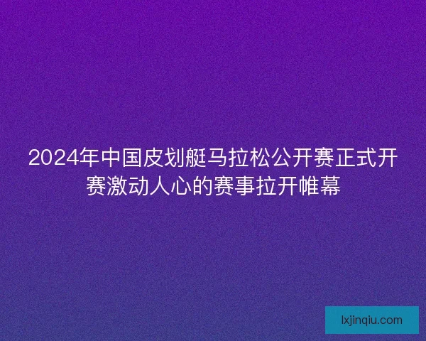 2024年中国皮划艇马拉松公开赛正式开赛激动人心的赛事拉开帷幕