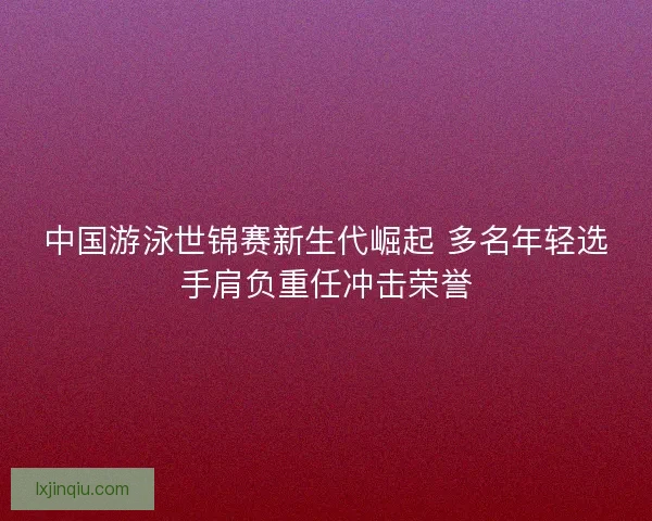 中国游泳世锦赛新生代崛起 多名年轻选手肩负重任冲击荣誉 中国游泳世锦赛新生代崛起 多名年轻选手肩负重任冲击荣誉