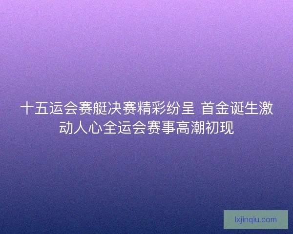 十五运会赛艇决赛精彩纷呈 首金诞生激动人心全运会赛事高潮初现 十五运会赛艇决赛精彩纷呈 首金诞生激动人心全运会赛事高潮初现