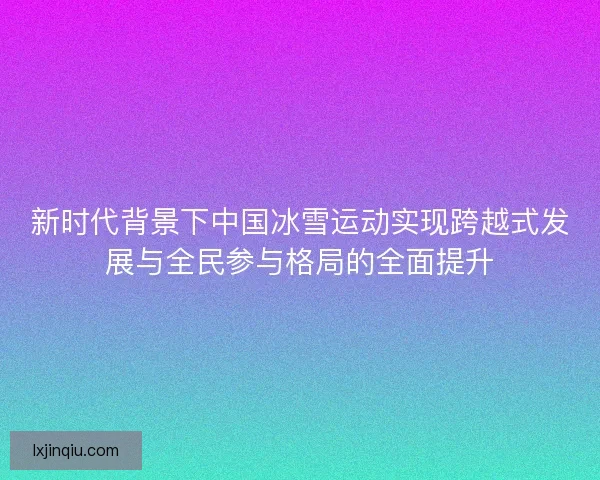 新时代背景下中国冰雪运动实现跨越式发展与全民参与格局的全面提升 新时代背景下中国冰雪运动实现跨越式发展与全民参与格局的全面提升