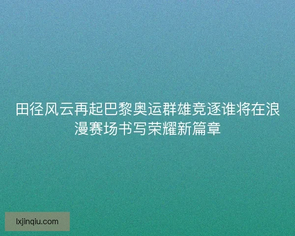 田径风云再起巴黎奥运群雄竞逐谁将在浪漫赛场书写荣耀新篇章