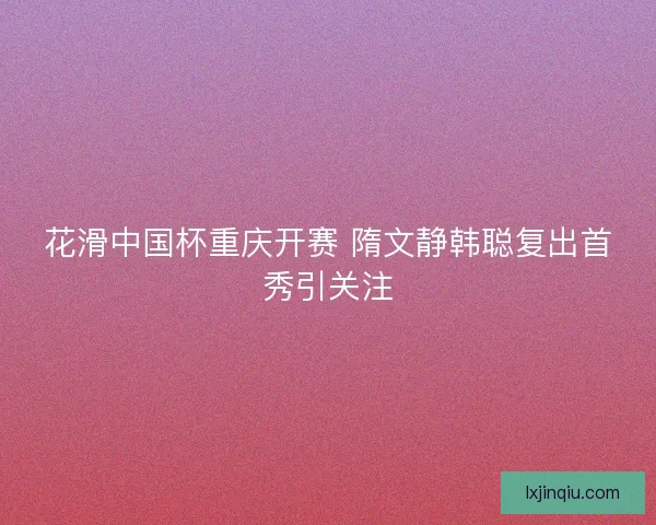 花滑中国杯重庆开赛 隋文静韩聪复出首秀引关注