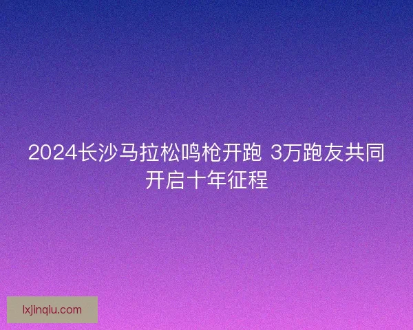 2024长沙马拉松鸣枪开跑 3万跑友共同开启十年征程