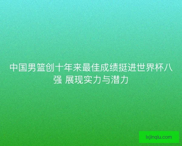中国男篮创十年来最佳成绩挺进世界杯八强 展现实力与潜力