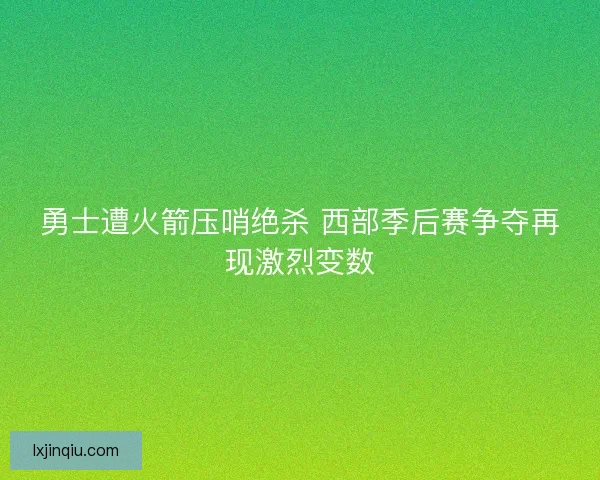 勇士遭火箭压哨绝杀 西部季后赛争夺再现激烈变数