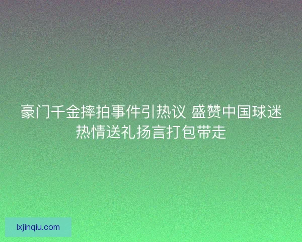 豪门千金摔拍事件引热议 盛赞中国球迷热情送礼扬言打包带走