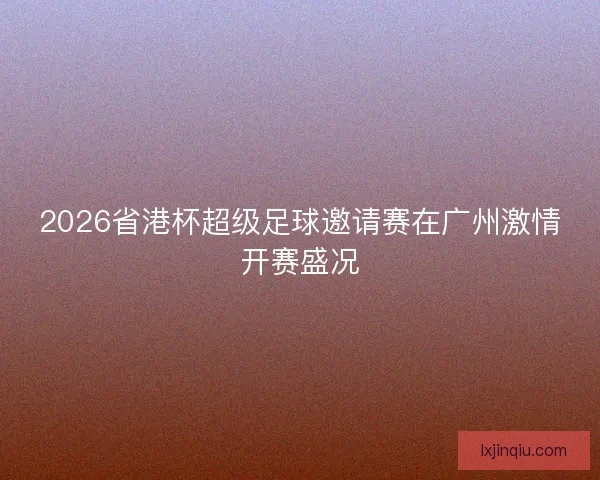 2026省港杯超级足球邀请赛在广州激情开赛盛况