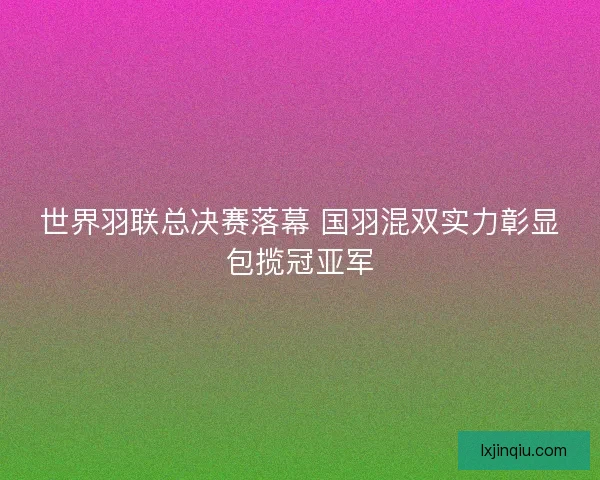世界羽联总决赛落幕 国羽混双实力彰显包揽冠亚军