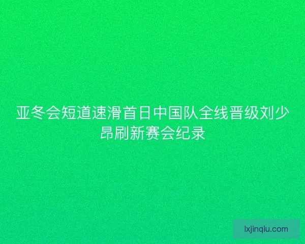 亚冬会短道速滑首日中国队全线晋级刘少昂刷新赛会纪录