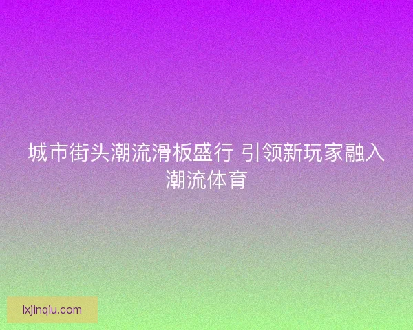 城市街头潮流滑板盛行 引领新玩家融入潮流体育 城市街头潮流滑板盛行 引领新玩家融入潮流体育