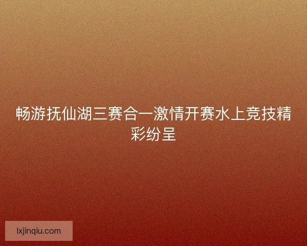畅游抚仙湖三赛合一激情开赛水上竞技精彩纷呈 畅游抚仙湖三赛合一激情开赛水上竞技精彩纷呈