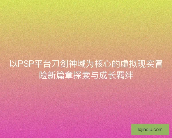以PSP平台刀剑神域为核心的虚拟现实冒险新篇章探索与成长羁绊