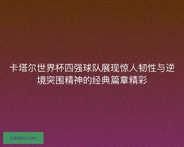 卡塔尔世界杯四强球队展现惊人韧性与逆境突围精神的经典篇章精彩