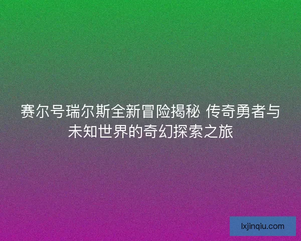 赛尔号瑞尔斯全新冒险揭秘 传奇勇者与未知世界的奇幻探索之旅