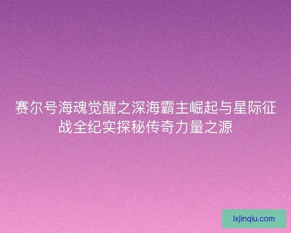 赛尔号海魂觉醒之深海霸主崛起与星际征战全纪实探秘传奇力量之源 赛尔号海魂觉醒之深海霸主崛起与星际征战全纪实探秘传奇力量之源