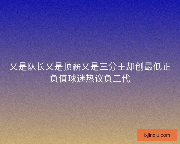 又是队长又是顶薪又是三分王却创最低正负值球迷热议负二代 又是队长又是顶薪又是三分王却创最低正负值球迷热议负二代