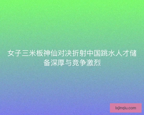 女子三米板神仙对决折射中国跳水人才储备深厚与竞争激烈