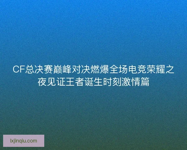 CF总决赛巅峰对决燃爆全场电竞荣耀之夜见证王者诞生时刻激情篇